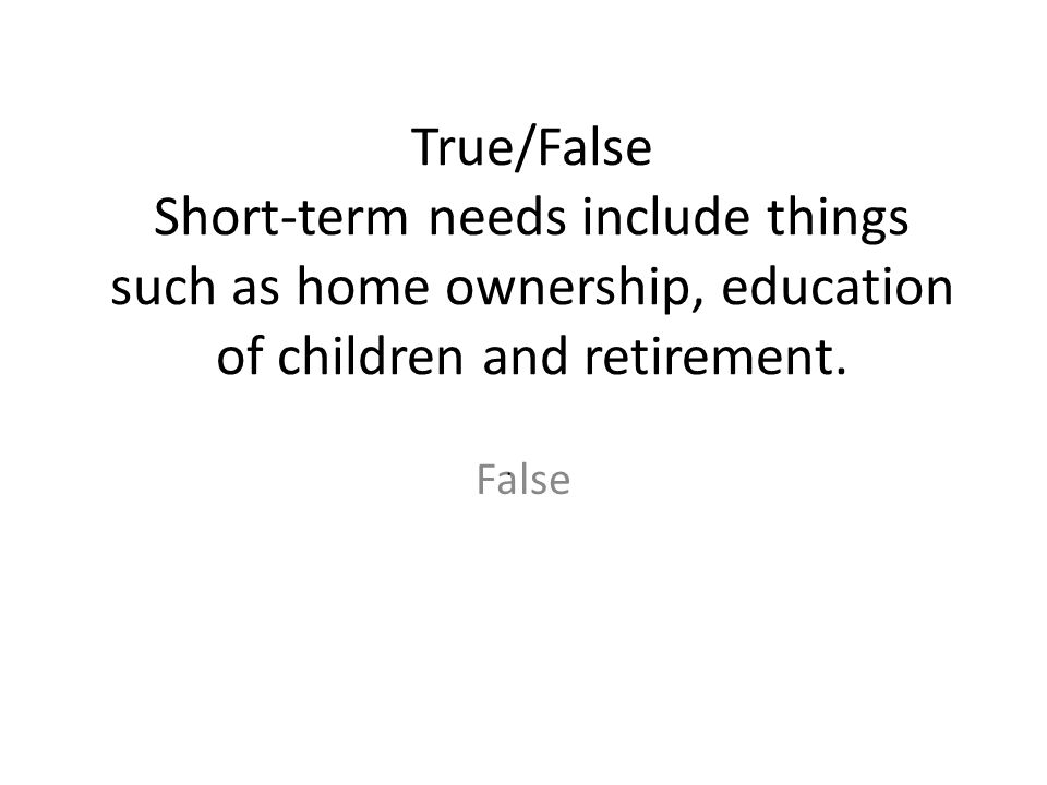 True/False Short-term needs include things such as home ownership, education of children and retirement.