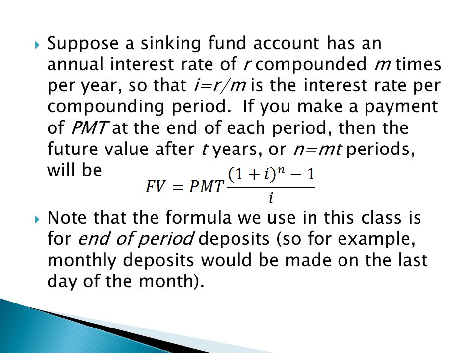 Suppose a sinking fund account has an annual interest rate of r compounded m times per year, so that i=r/m is the interest rate per compounding period. If you make a payment of PMT at the end of each period, then the future value after t years, or n=mt periods, will be