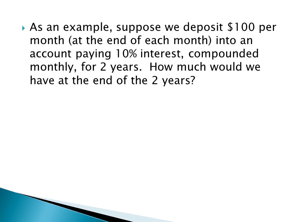As an example, suppose we deposit $100 per month (at the end of each month) into an account paying 10% interest, compounded monthly, for 2 years.