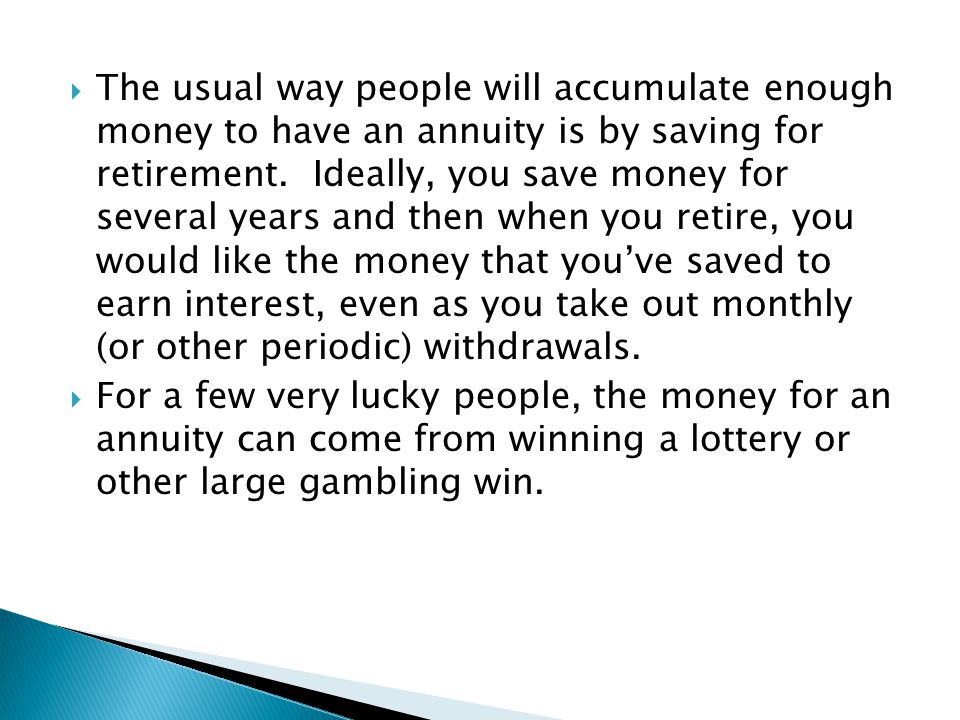 The usual way people will accumulate enough money to have an annuity is by saving for retirement. Ideally, you save money for several years and then when you retire, you would like the money that you’ve saved to earn interest, even as you take out monthly (or other periodic) withdrawals.