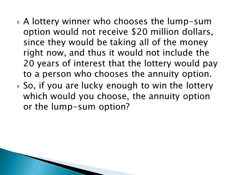 A lottery winner who chooses the lump-sum option would not receive $20 million dollars, since they would be taking all of the money right now, and thus it would not include the 20 years of interest that the lottery would pay to a person who chooses the annuity option.