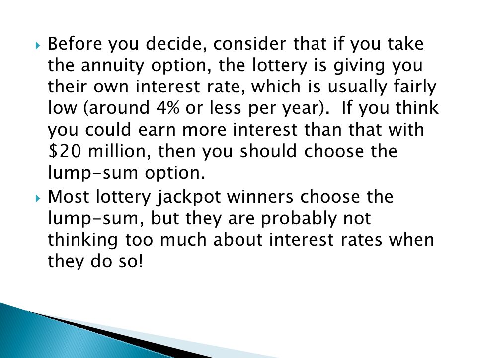 Before you decide, consider that if you take the annuity option, the lottery is giving you their own interest rate, which is usually fairly low (around 4% or less per year). If you think you could earn more interest than that with $20 million, then you should choose the lump-sum option.