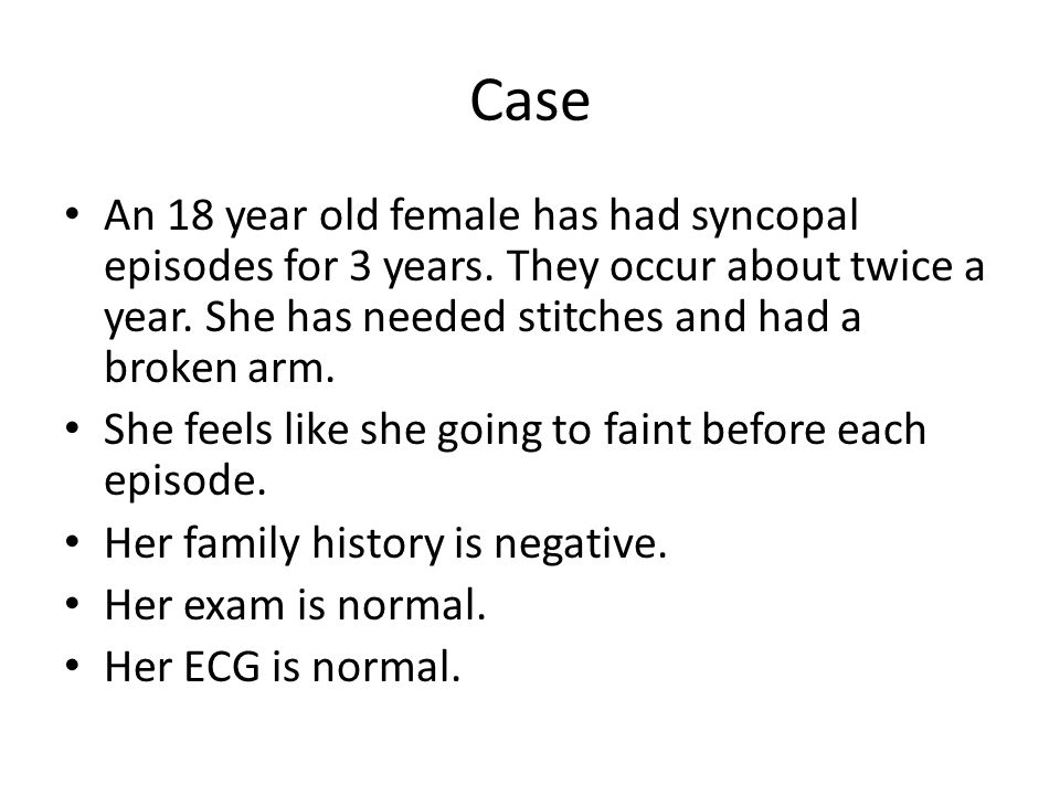 Case An 18 year old female has had syncopal episodes for 3 years. They occur about twice a year. She has needed stitches and had a broken arm.