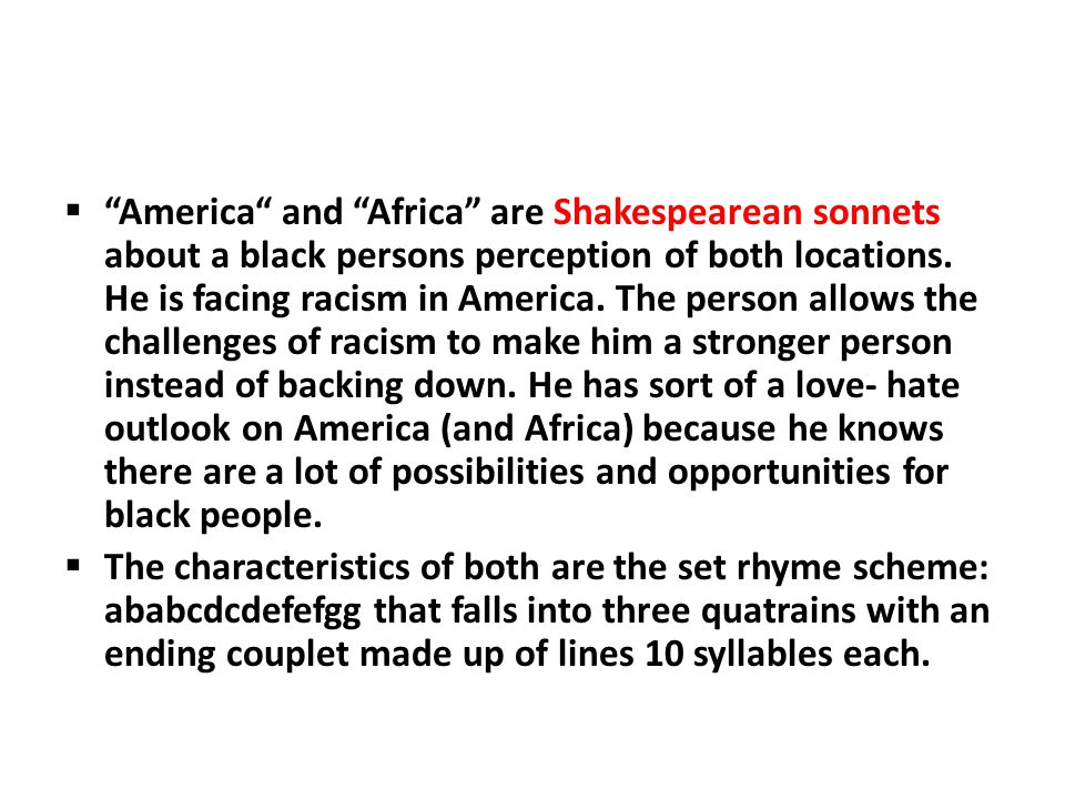 America and Africa are Shakespearean sonnets about a black persons perception of both locations. He is facing racism in America. The person allows the challenges of racism to make him a stronger person instead of backing down. He has sort of a love- hate outlook on America (and Africa) because he knows there are a lot of possibilities and opportunities for black people.