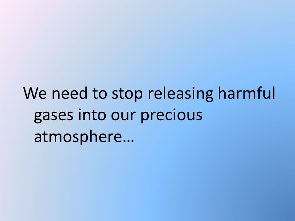 We need to stop releasing harmful gases into our precious atmosphere…