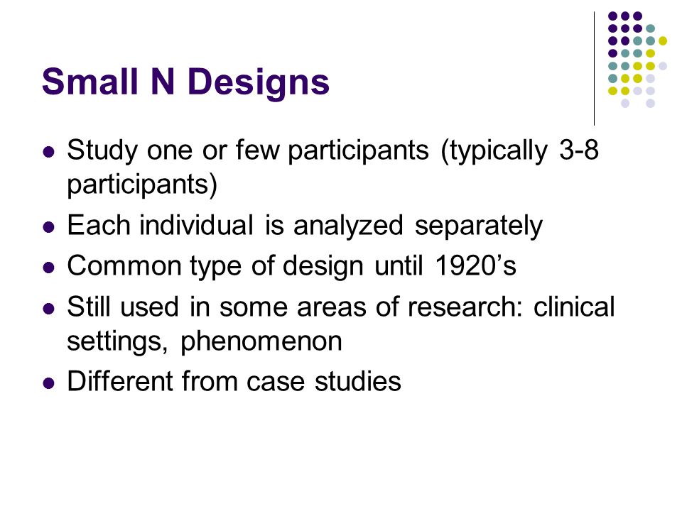 Small N Designs Study one or few participants (typically 3-8 participants) Each individual is analyzed separately.