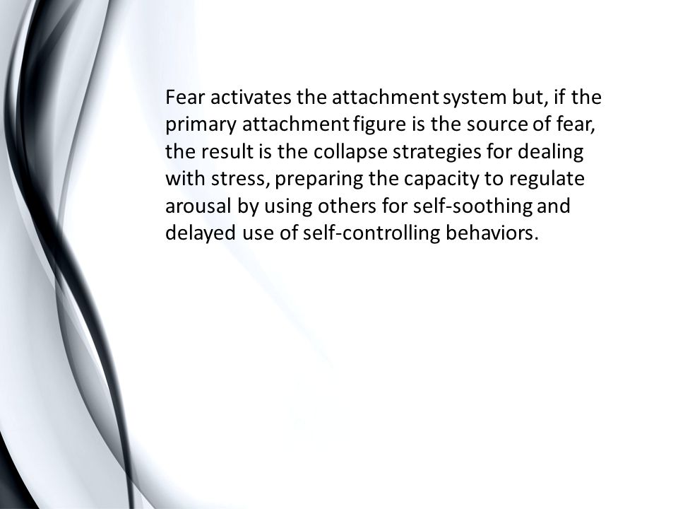 Fear activates the attachment system but, if the primary attachment figure is the source of fear, the result is the collapse strategies for dealing with stress, preparing the capacity to regulate arousal by using others for self-soothing and delayed use of self-controlling behaviors.