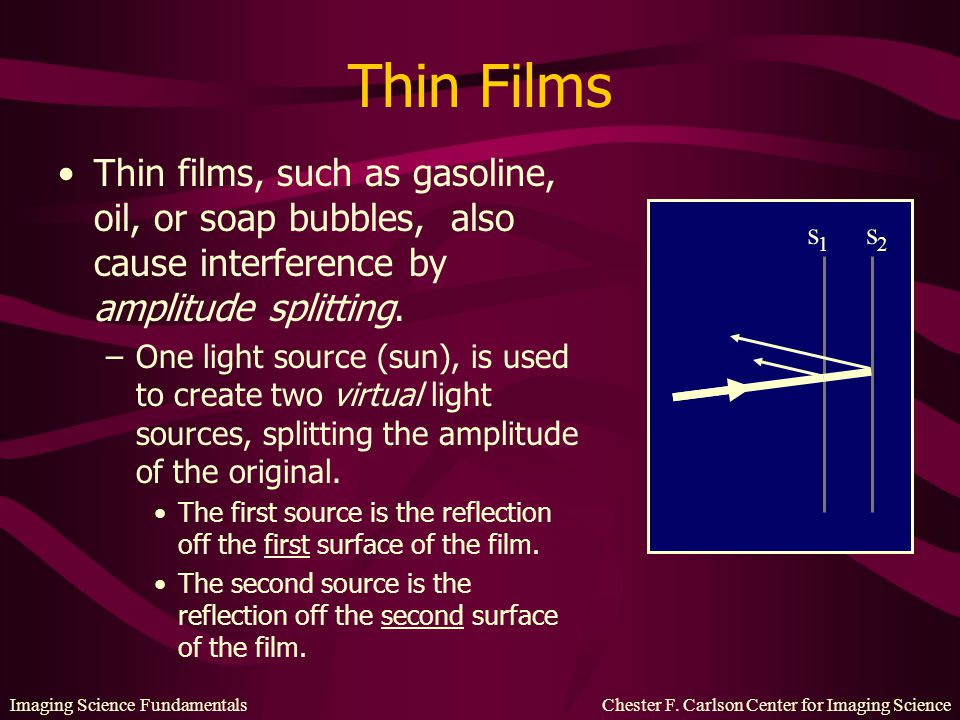 Thin Films Thin films, such as gasoline, oil, or soap bubbles, also cause interference by amplitude splitting.