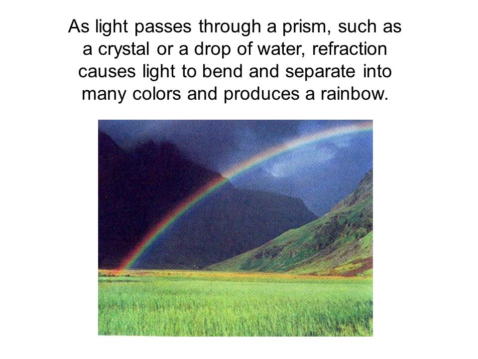 As light passes through a prism, such as a crystal or a drop of water, refraction causes light to bend and separate into many colors and produces a rainbow.