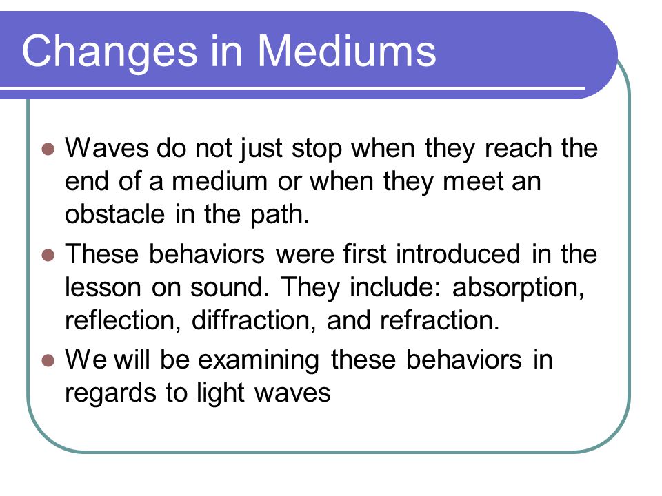 Changes in Mediums Waves do not just stop when they reach the end of a medium or when they meet an obstacle in the path.
