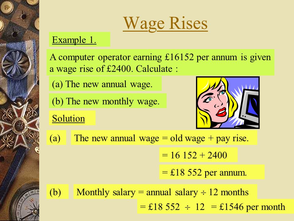 Wage Rises Example 1. A computer operator earning £16152 per annum is given a wage rise of £2400. Calculate :