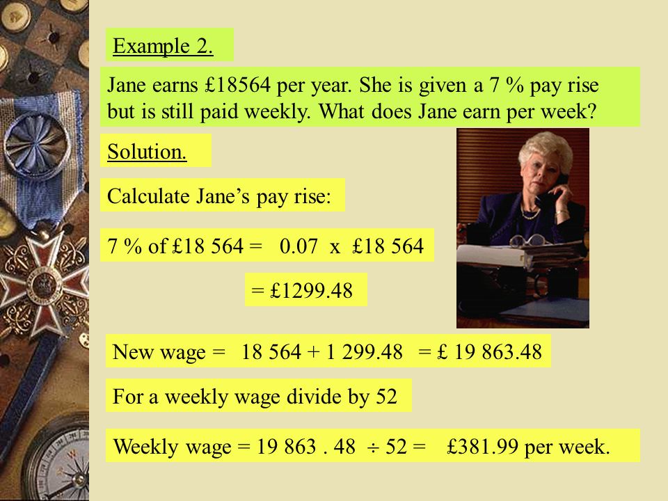 Example 2. Jane earns £18564 per year. She is given a 7 % pay rise but is still paid weekly. What does Jane earn per week