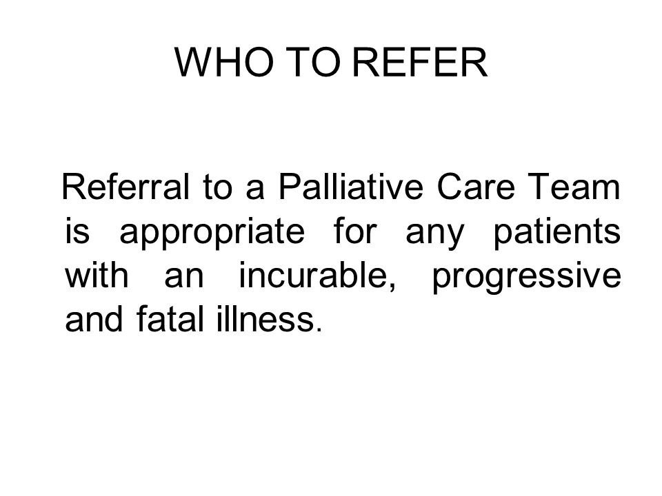 WHO TO REFER Referral to a Palliative Care Team is appropriate for any patients with an incurable, progressive and fatal illness.