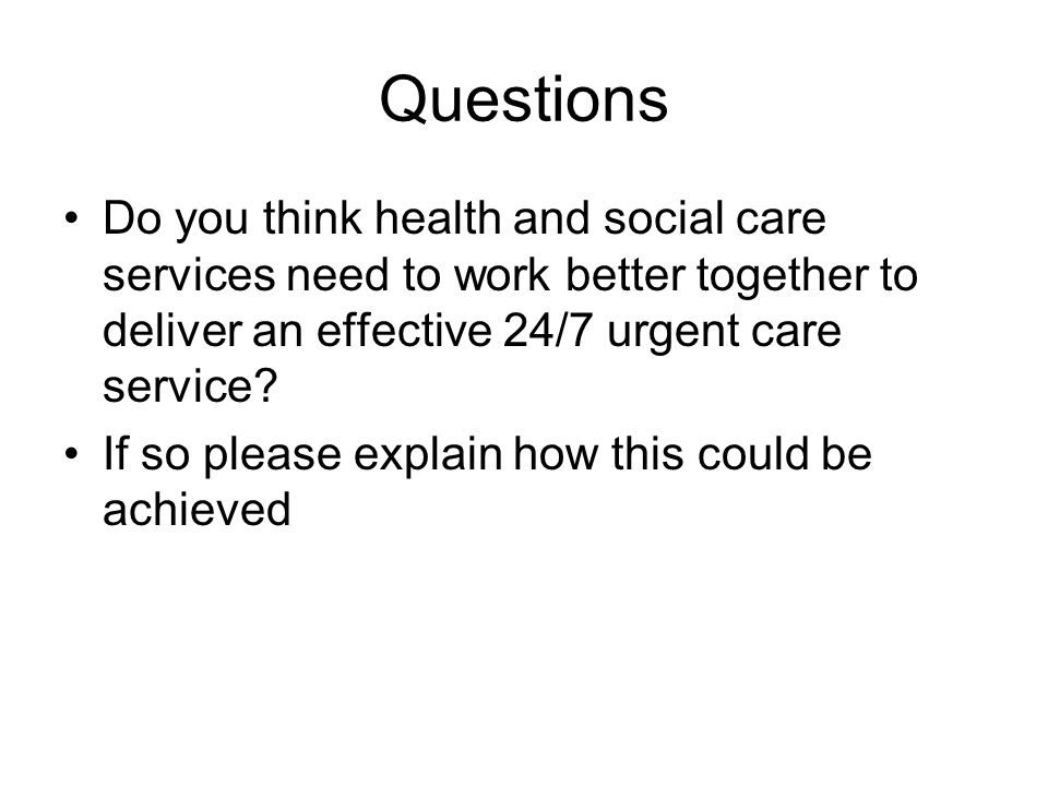 Questions Do you think health and social care services need to work better together to deliver an effective 24/7 urgent care service