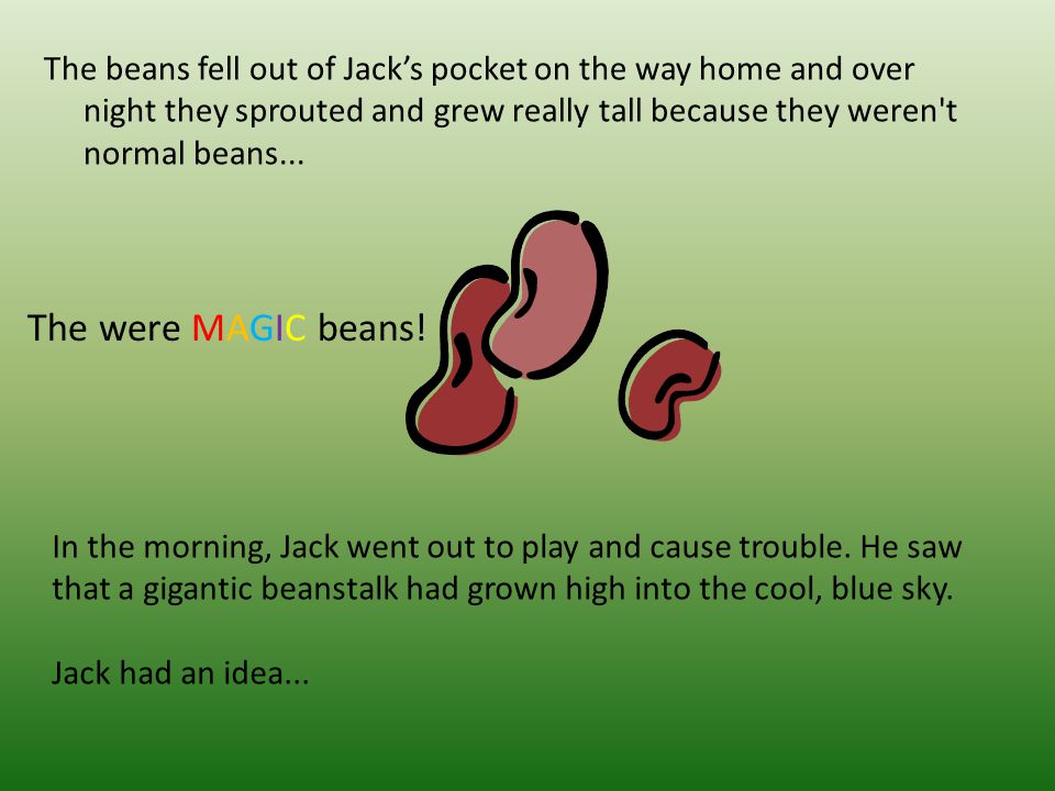 The beans fell out of Jack’s pocket on the way home and over night they sprouted and grew really tall because they weren t normal beans...