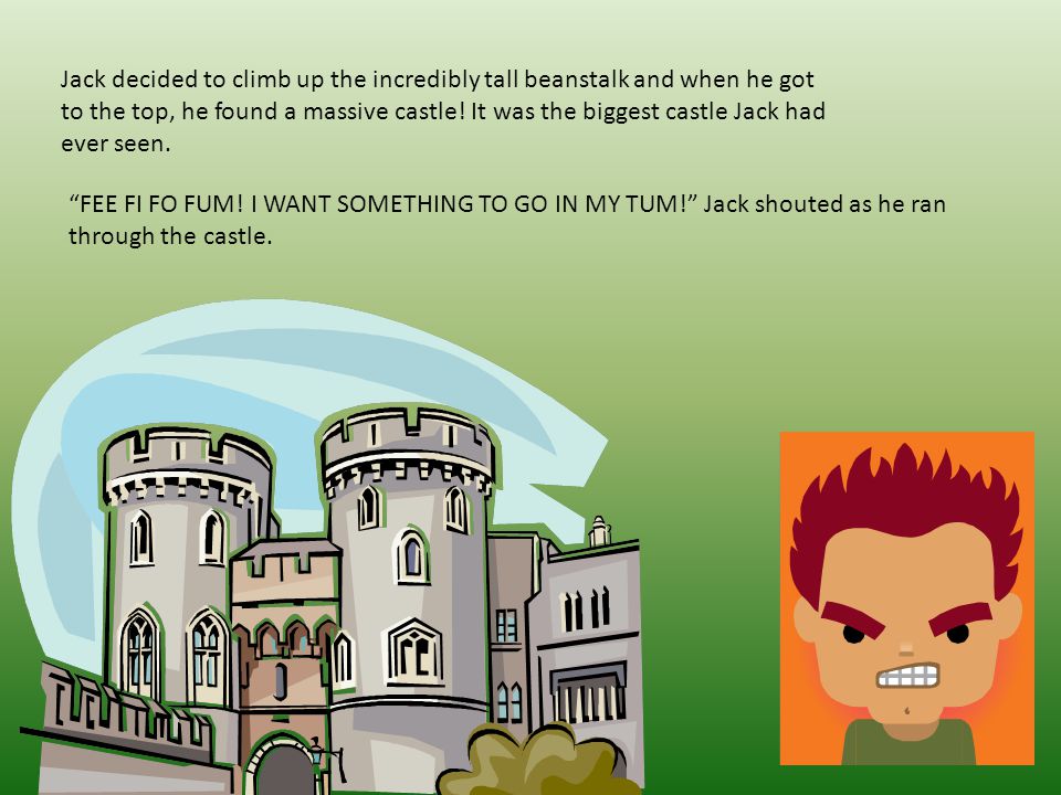 Jack decided to climb up the incredibly tall beanstalk and when he got to the top, he found a massive castle! It was the biggest castle Jack had ever seen.