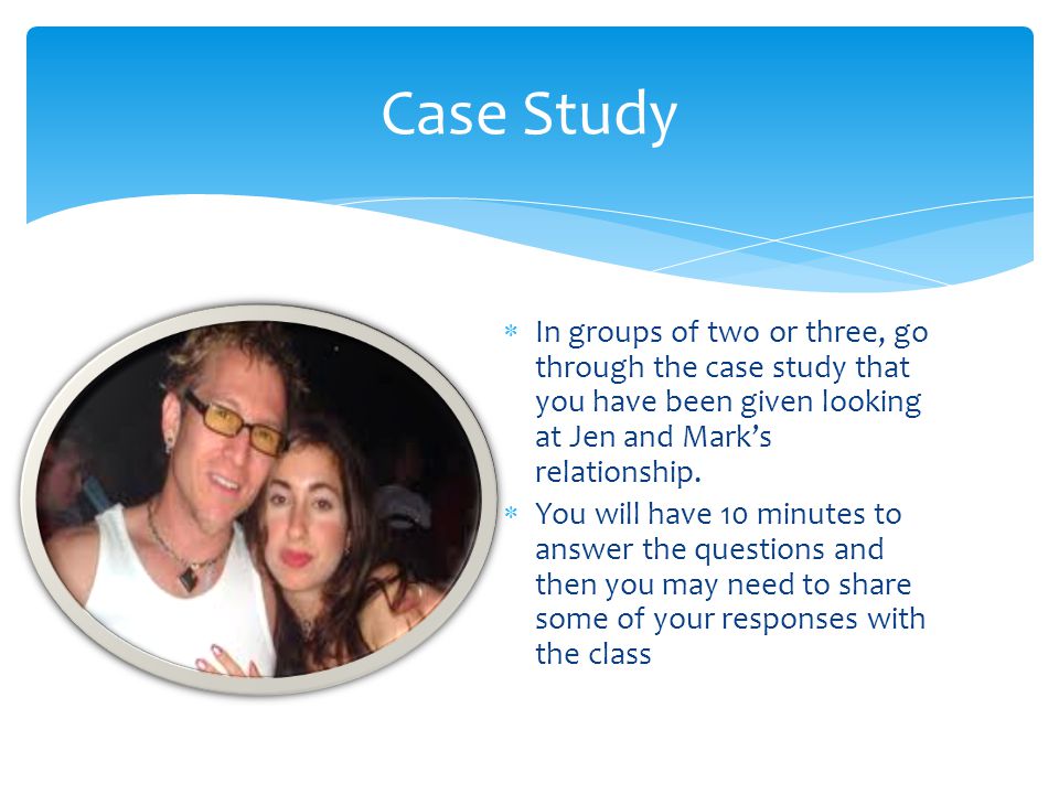 Case Study In groups of two or three, go through the case study that you have been given looking at Jen and Mark’s relationship.