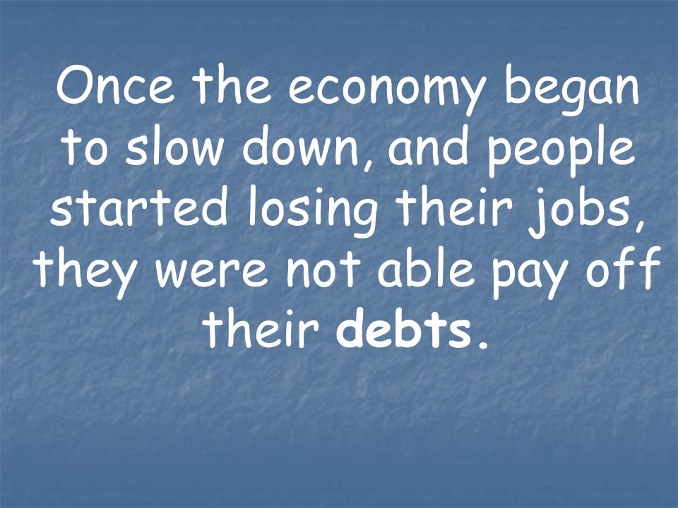 Once the economy began to slow down, and people started losing their jobs, they were not able pay off their debts.