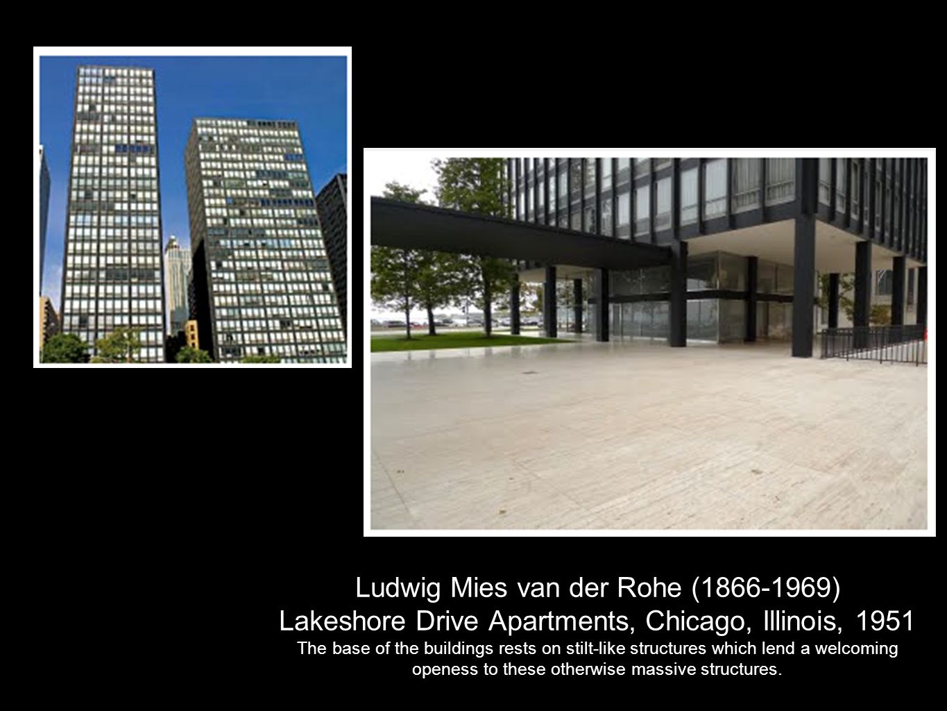 Ludwig Mies van der Rohe ( ) Lakeshore Drive Apartments, Chicago, Illinois, 1951 The base of the buildings rests on stilt-like structures which lend a welcoming openess to these otherwise massive structures.