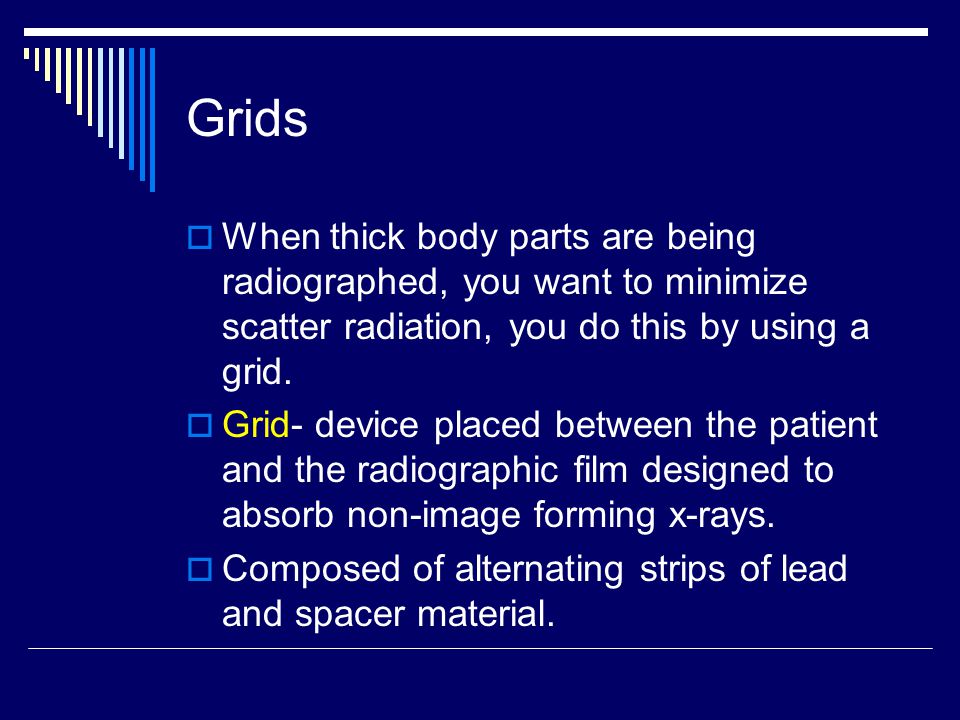 Grids When thick body parts are being radiographed, you want to minimize scatter radiation, you do this by using a grid.