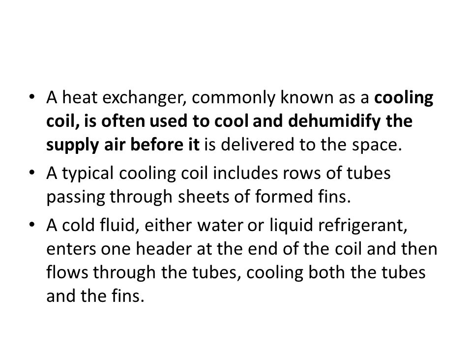 A heat exchanger, commonly known as a cooling coil, is often used to cool and dehumidify the supply air before it is delivered to the space.