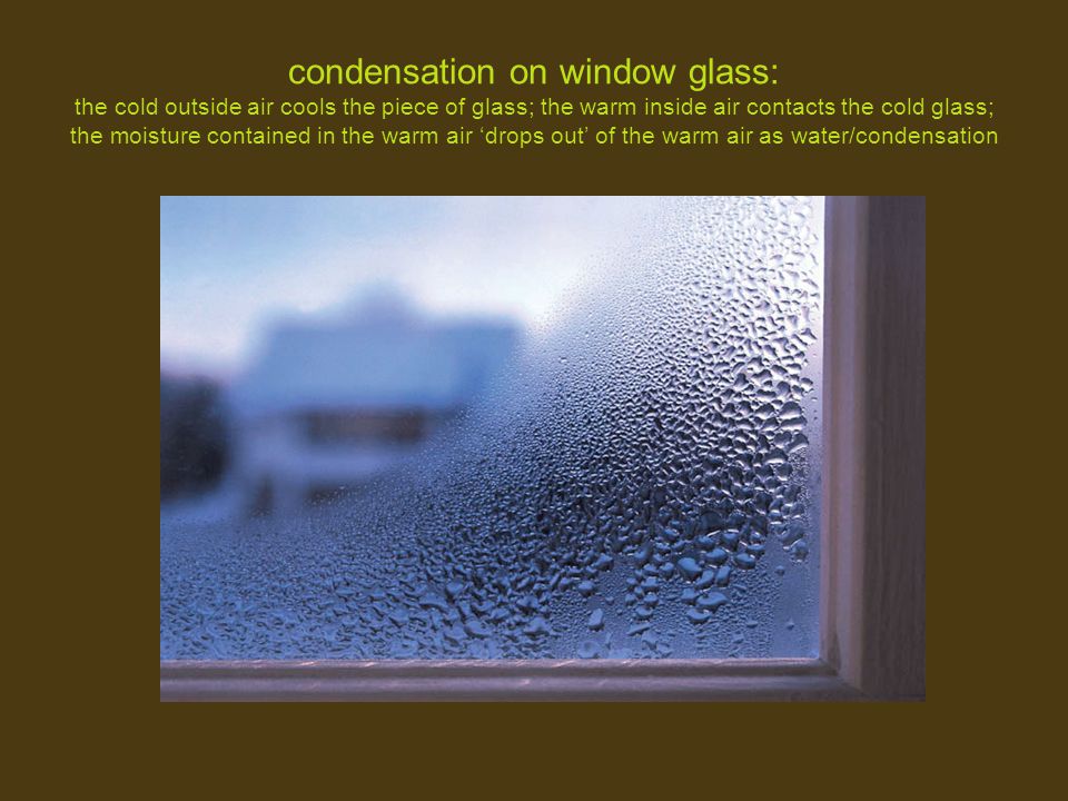 condensation on window glass: the cold outside air cools the piece of glass; the warm inside air contacts the cold glass; the moisture contained in the warm air ‘drops out’ of the warm air as water/condensation