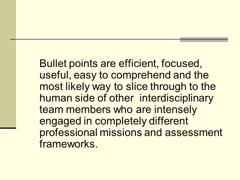 Bullet points are efficient, focused, useful, easy to comprehend and the most likely way to slice through to the human side of other interdisciplinary team members who are intensely engaged in completely different professional missions and assessment frameworks.