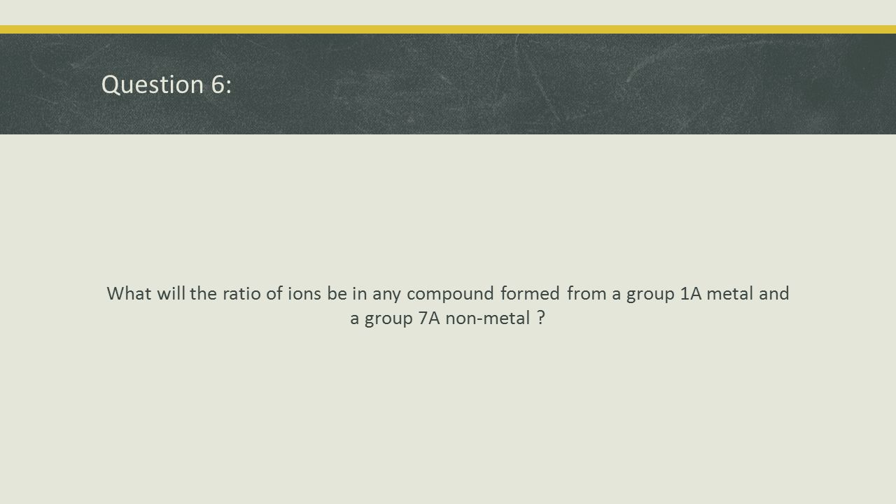 Question 6: What will the ratio of ions be in any compound formed from a group 1A metal and a group 7A non-metal