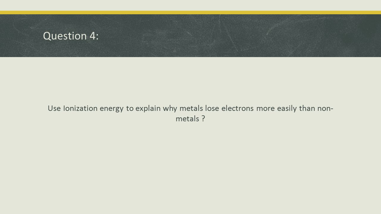 Question 4: Use Ionization energy to explain why metals lose electrons more easily than non- metals