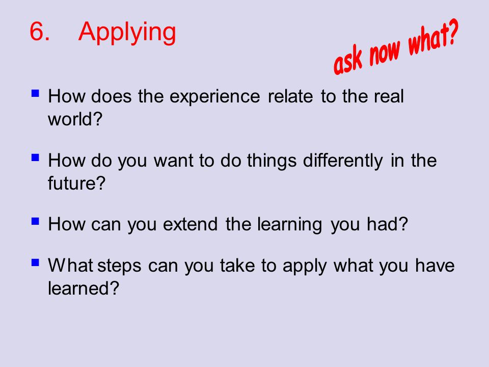 6. Applying ask now what How does the experience relate to the real world How do you want to do things differently in the future