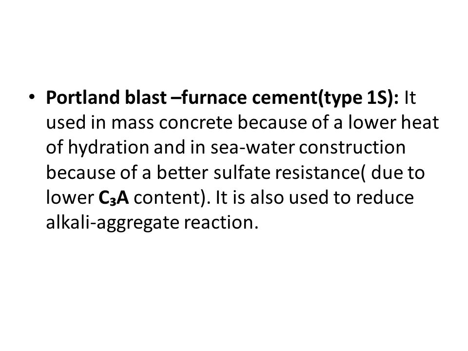 Portland blast –furnace cement(type 1S): It used in mass concrete because of a lower heat of hydration and in sea-water construction because of a better sulfate resistance( due to lower C₃A content).