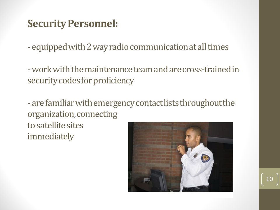 Security Personnel: - equipped with 2 way radio communication at all times - work with the maintenance team and are cross-trained in security codes for proficiency - are familiar with emergency contact lists throughout the organization, connecting to satellite sites immediately