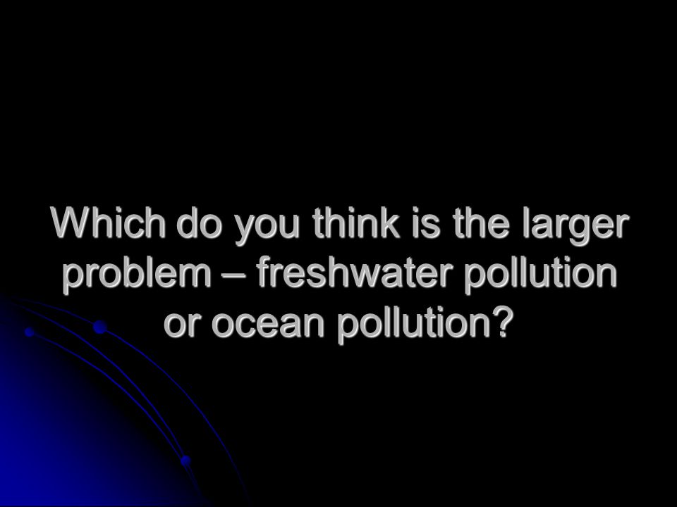 Which do you think is the larger problem – freshwater pollution or ocean pollution