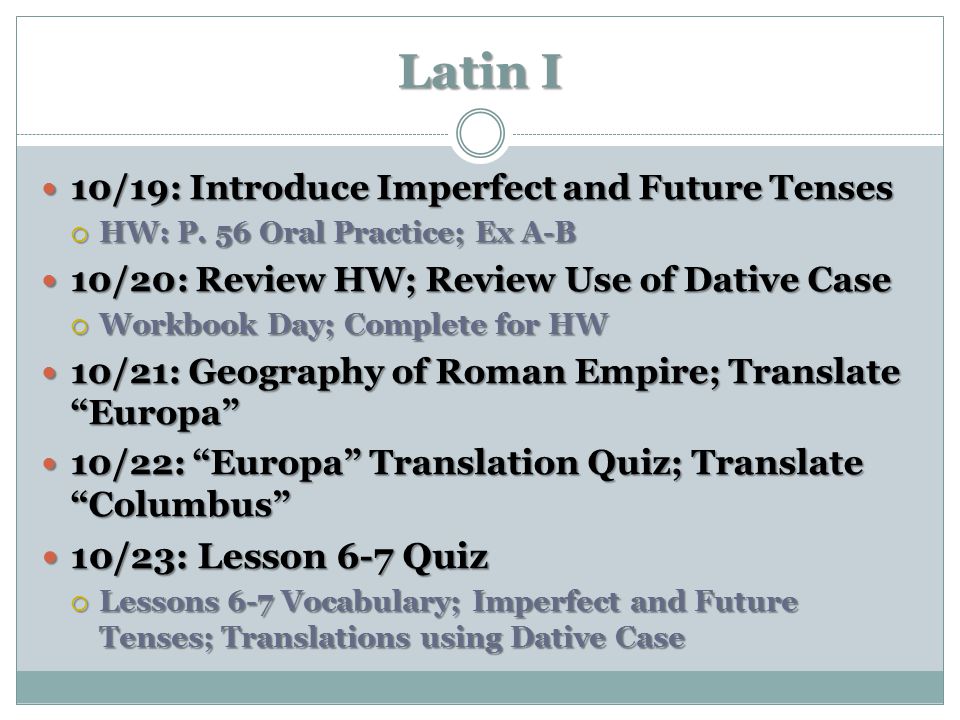 Latin I 10/19: Introduce Imperfect and Future Tenses. HW: P. 56 Oral Practice; Ex A-B. 10/20: Review HW; Review Use of Dative Case.