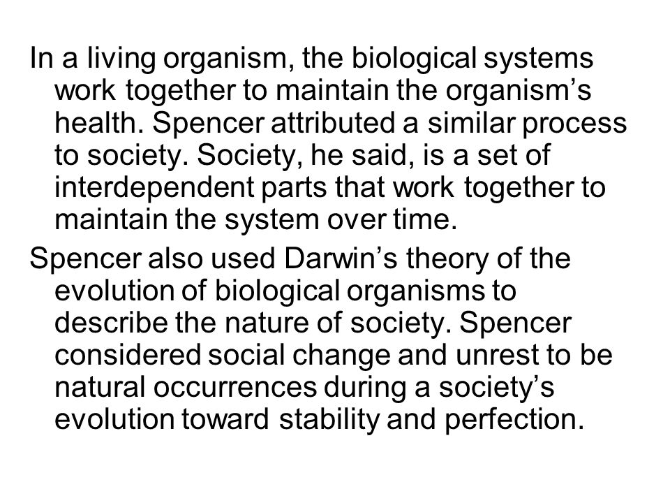 In a living organism, the biological systems work together to maintain the organism’s health. Spencer attributed a similar process to society. Society, he said, is a set of interdependent parts that work together to maintain the system over time.