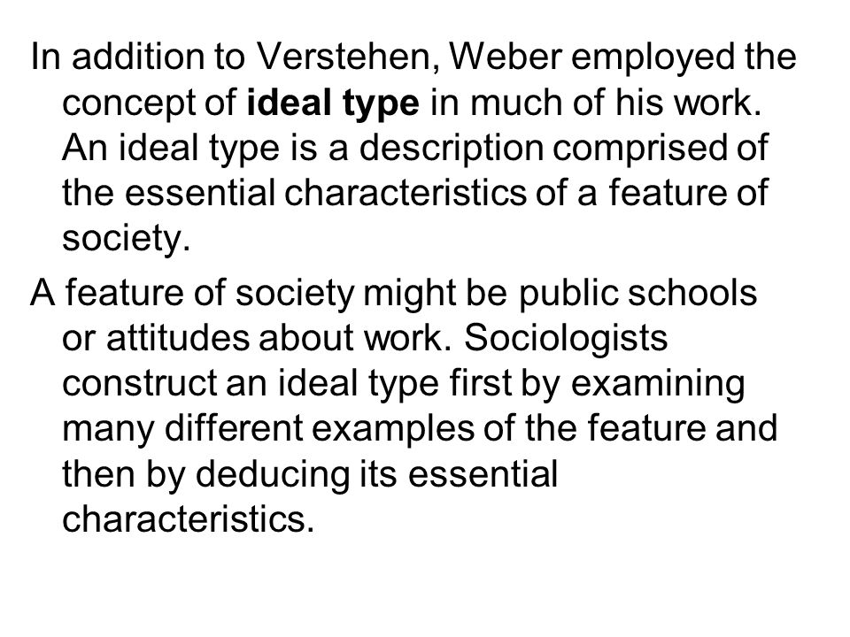 In addition to Verstehen, Weber employed the concept of ideal type in much of his work. An ideal type is a description comprised of the essential characteristics of a feature of society.