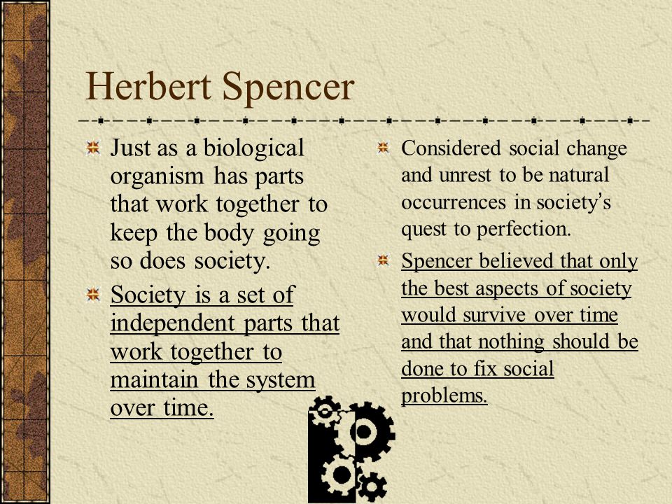Herbert Spencer Just as a biological organism has parts that work together to keep the body going so does society.