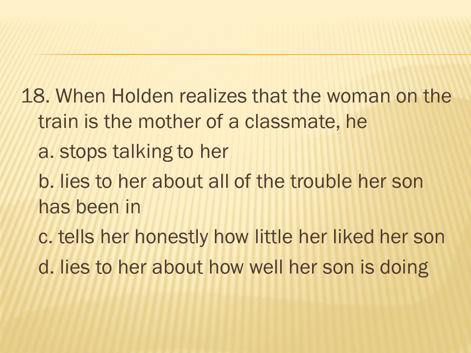 18. When Holden realizes that the woman on the train is the mother of a classmate, he a.