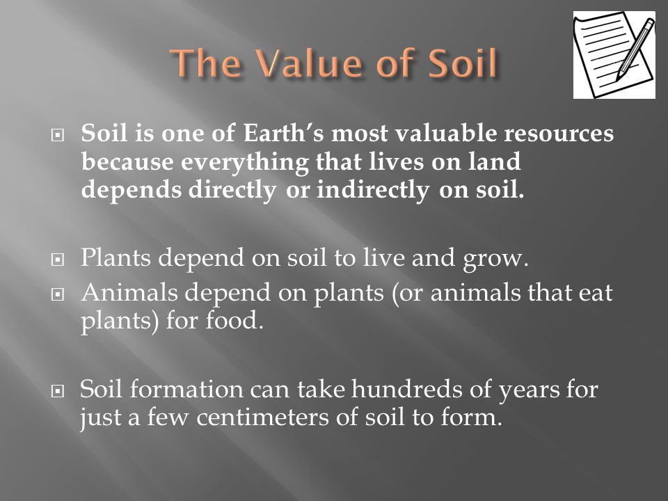 The Value of Soil Soil is one of Earth’s most valuable resources because everything that lives on land depends directly or indirectly on soil.
