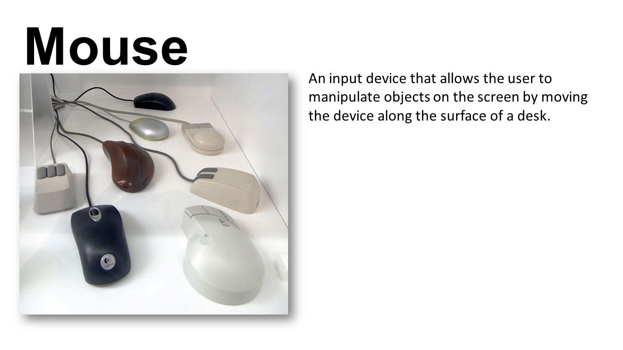 Mouse An input device that allows the user to manipulate objects on the screen by moving the device along the surface of a desk.