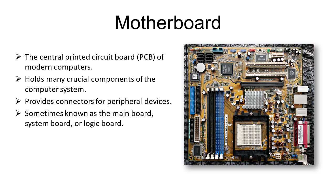 Motherboard The central printed circuit board (PCB) of modern computers. Holds many crucial components of the computer system.