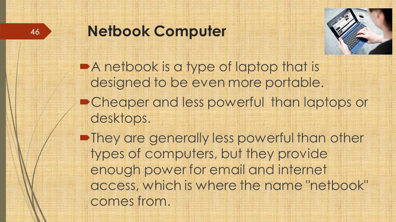 Netbook Computer A netbook is a type of laptop that is designed to be even more portable. Cheaper and less powerful than laptops or desktops.