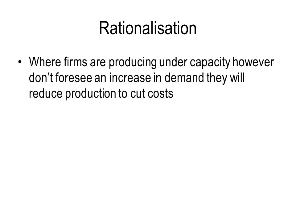 Rationalisation Where firms are producing under capacity however don’t foresee an increase in demand they will reduce production to cut costs.
