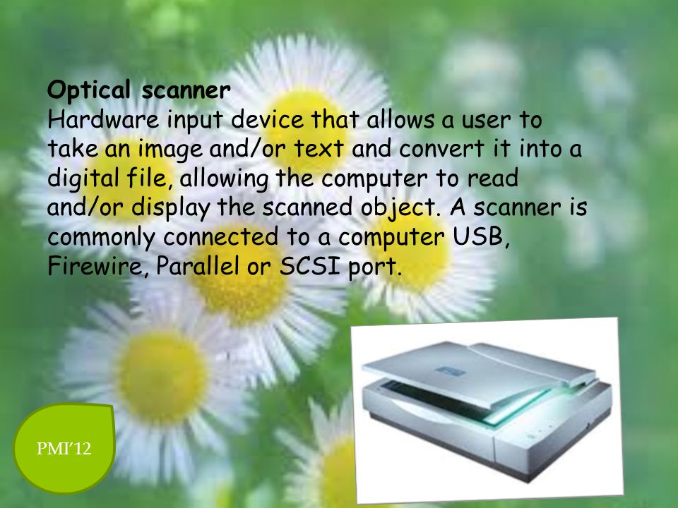 Optical scanner Hardware input device that allows a user to take an image and/or text and convert it into a digital file, allowing the computer to read and/or display the scanned object. A scanner is commonly connected to a computer USB, Firewire, Parallel or SCSI port.