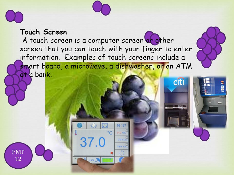 Touch Screen A touch screen is a computer screen or other screen that you can touch with your finger to enter information. Examples of touch screens include a smart board, a microwave, a dishwasher, or an ATM at a bank.