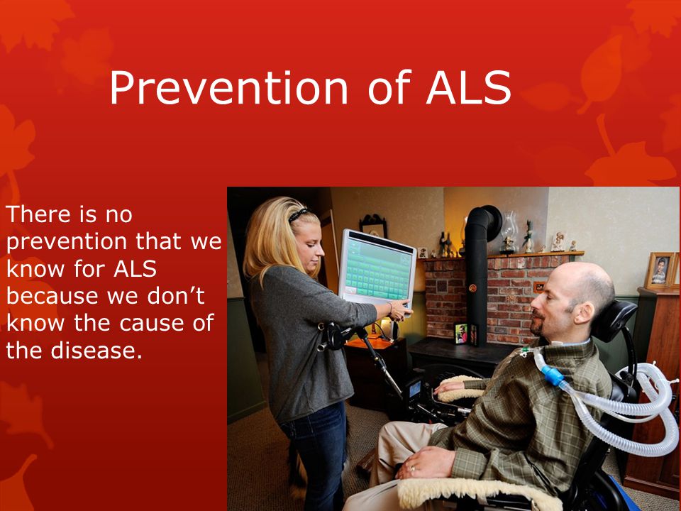 Prevention of ALS There is no prevention that we know for ALS because we don’t know the cause of the disease.