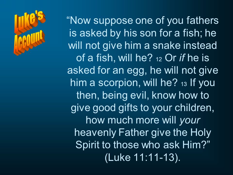 Now suppose one of you fathers is asked by his son for a fish; he will not give him a snake instead of a fish, will he 12 Or if he is asked for an egg, he will not give him a scorpion, will he 13 If you then, being evil, know how to give good gifts to your children, how much more will your heavenly Father give the Holy Spirit to those who ask Him (Luke 11:11-13).