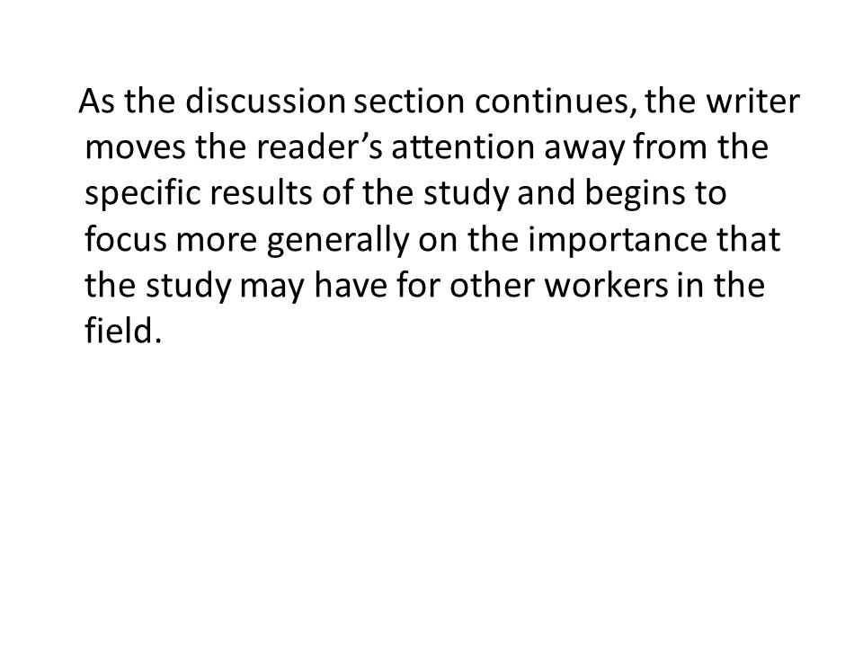 As the discussion section continues, the writer moves the reader’s attention away from the specific results of the study and begins to focus more generally on the importance that the study may have for other workers in the field.