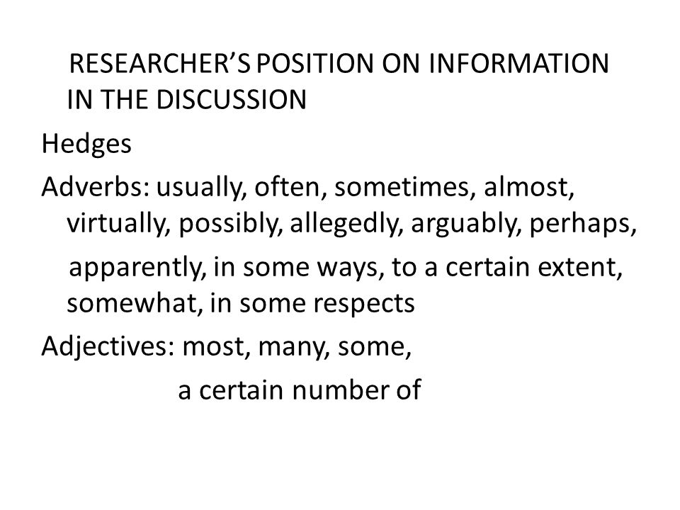 RESEARCHER’S POSITION ON INFORMATION IN THE DISCUSSION Hedges Adverbs: usually, often, sometimes, almost, virtually, possibly, allegedly, arguably, perhaps, apparently, in some ways, to a certain extent, somewhat, in some respects Adjectives: most, many, some, a certain number of