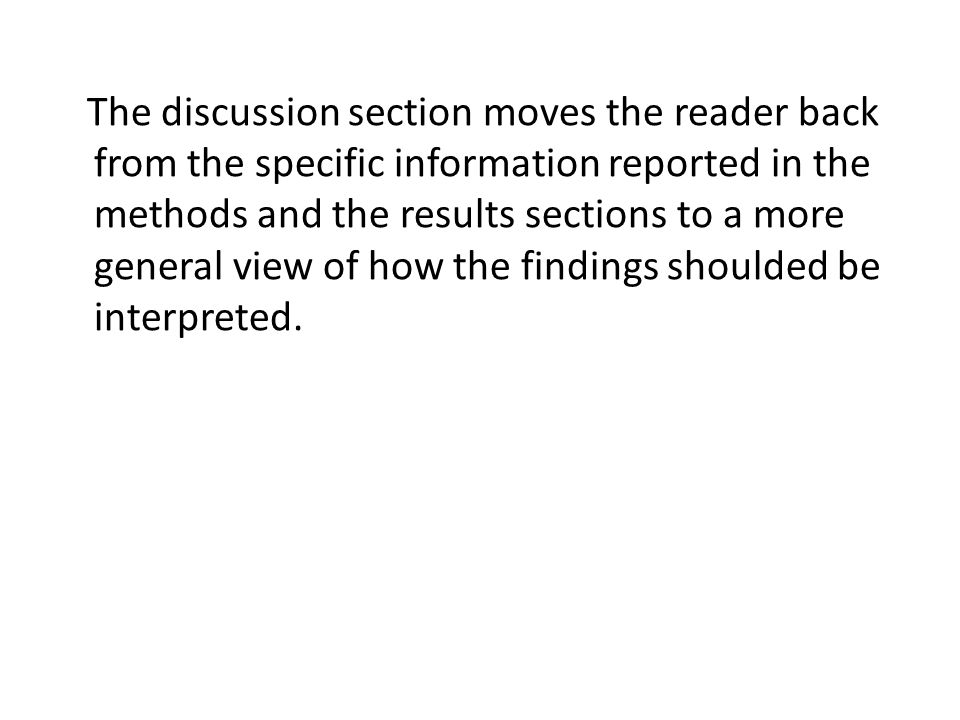 The discussion section moves the reader back from the specific information reported in the methods and the results sections to a more general view of how the findings shoulded be interpreted.